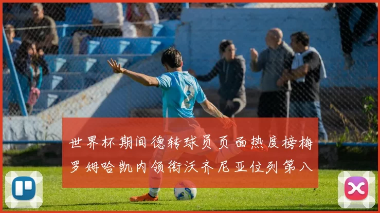 世界杯期间德转球员页面热度榜梅罗姆哈凯内领衔沃齐尼亚位列第八