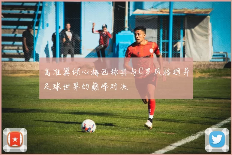 高准翼倾心梅西称其与C罗风格迥异足球世界的巅峰对决