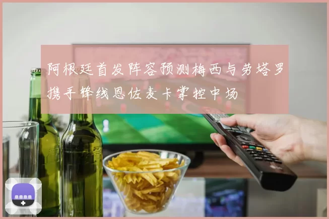 阿根廷首发阵容预测梅西与劳塔罗携手锋线恩佐麦卡掌控中场
